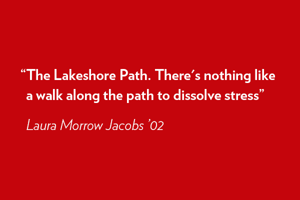 The Lakeshore Path. There's nothing like a walk along the path to dissolve stress. - Laura Morrow Jacobs ’02